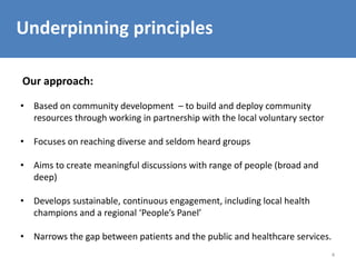 4
Underpinning principles
Our approach:
• Based on community development – to build and deploy community
resources through working in partnership with the local voluntary sector
• Focuses on reaching diverse and seldom heard groups
• Aims to create meaningful discussions with range of people (broad and
deep)
• Develops sustainable, continuous engagement, including local health
champions and a regional ‘People’s Panel’
• Narrows the gap between patients and the public and healthcare services.
 