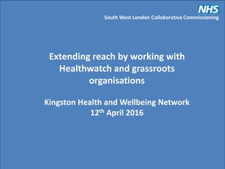 South West London Collaborative Commissioning
1
Extending reach by working with
Healthwatch and grassroots
organisations
Kingston Health and Wellbeing Network
12th April 2016
 