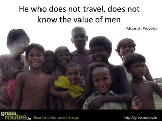 He who does not travel, does not
    know the value of men
                                   -Moorish Proverb




    Road-trips for social change   http://grassroutes.in
 