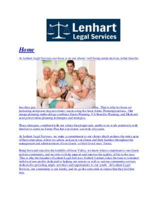 Home
At Lenhart Legal Services our focus is on our clients’ well being and protection, rather than the
fees they pay us. That is why we focus on
protecting and preserving our clients’ assets using the latest Estate Planning practices. Our
unique planning methodology combines Estate Planning, VA Benefits Planning, and Medicaid
asset preservation planning techniques and strategies.
These strategies, combined with our values based approach, enable us to work seamlessly with
families to create an Estate Plan that our clients’ can truly rely upon.
At Lenhart Legal Services, we make a commitment to our clients which endures the entire span
of their estate plan, where we advise and assist our clients and their families throughout the
management and administration of our clients’ or their loved ones’ Estate.
Being born and raised in the foothills of Grass Valley, we know what is important to our clients
and our community, and we strive to help support and improve the quality of life in the area.
This is why the founder of Lenhart Legal Services, Gabriel Lenhart, takes the time to volunteer
with local non-profits dedicated to helping our seniors as well as various community services
dedicated to providing ample activities and opportunities to our youth. At Lenhart Legal
Services, our community is our family, and we go the extra mile to ensure that they feel that
way.
 