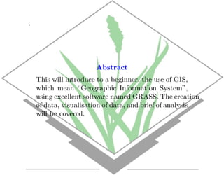 .




                       Abstract
    This will introduce to a beginner, the use of GIS,
    which mean “Geographic Information System”,
    using excellent software named GRASS. The creation
    of data, visualisation of data, and brief of analysis
    will be covered.