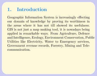 1.    Introduction
Geographic Information System is increasingly eﬀecting
our domain of knowledge by proving its worthiness in
the areas where it has not till showed its usefulness.
GIS is not just a map making tool, it is nowadays being
applied in remarkable ways. From Agriculture, Defence
and Intelligence, Ecology, Environment Conservation, Public
Utilities like Electricity, Water to Emergency services,
Government revenue records, Forestry, Mining and Tele-
communication.