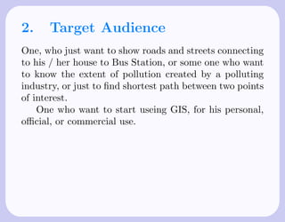 2.    Target Audience
One, who just want to show roads and streets connecting
to his / her house to Bus Station, or some one who want
to know the extent of pollution created by a polluting
industry, or just to ﬁnd shortest path between two points
of interest.
    One who want to start useing GIS, for his personal,
oﬃcial, or commercial use.