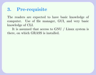 3.    Pre-requisite
The readers are expected to have basic knowledge of
computer. Use of ﬁle manager, GUI, and very basic
knowledge of CLI.
   It is assumed that access to GNU / Linux system is
there, on which GRASS is installed.