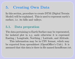 5.     Creating Own Data
In this section, procedure to create DTM (Digital Terrain
Model) will be explained. This is used to represent earth’s
surface, i.e. its hills and valleys.

5.1.    Data prepration
The data pertaining to Earth Surface may be represented,
for isolated plot in x,y, andz otherwise it is expressed
Easting / Longitude, Northing / Latitude, and Altitude.
    This information may be in CSV format, which may
be exported from spreadsheet (OpenOﬃce’s Calc). It is
assumed that this data is there in ﬁle named farmHouse.txt.