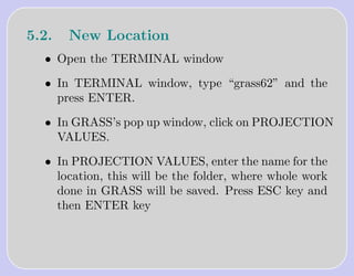 5.2.   New Location
  • Open the TERMINAL window

  • In TERMINAL window, type “grass62” and the
    press ENTER.

  • In GRASS’s pop up window, click on PROJECTION
    VALUES.

  • In PROJECTION VALUES, enter the name for the
    location, this will be the folder, where whole work
    done in GRASS will be saved. Press ESC key and
    then ENTER key
