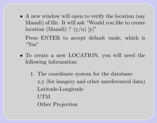 • A new window will open to verify the location (say
  Manali) of ﬁle. It will ask “Would you like to create
  location (Manali) ? (y/n) [y]”
  Press ENTER to accept default vaule, which is
  “Yes”

• To create a new LOCATION, you will need the
  following information:

    1. The coordinate system for the database:
       x,y (for imagery and other unreferenced data)
       Latitude-Longitude
       UTM
       Other Projection