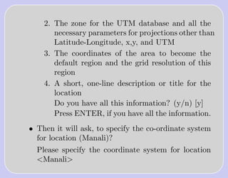 2. The zone for the UTM database and all the
       necessary parameters for projections other than
       Latitude-Longitude, x,y, and UTM
    3. The coordinates of the area to become the
       default region and the grid resolution of this
       region
    4. A short, one-line description or title for the
       location
       Do you have all this information? (y/n) [y]
       Press ENTER, if you have all the information.
• Then it will ask, to specify the co-ordinate system
  for location (Manali)?
  Please specify the coordinate system for location
  <Manali>