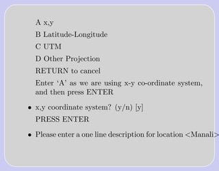 A x,y
  B Latitude-Longitude
  C UTM
  D Other Projection
  RETURN to cancel
  Enter ‘A’ as we are using x-y co-ordinate system,
  and then press ENTER

• x,y coordinate system? (y/n) [y]
  PRESS ENTER

• Please enter a one line description for location <Manali>