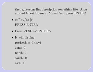 then give a one line description something like “Area
  around Guest House at Manali”and press ENTER

• ok? (y/n) [y]
  PRESS ENTER

• Press <ESC><ENTER>

• It will display
  projection: 0 (x,y)
  zone: 0
  north: 1
  south: 0
  east: 1