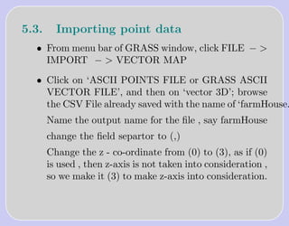 5.3.     Importing point data
  • From menu bar of GRASS window, click FILE − >
    IMPORT − > VECTOR MAP

  • Click on ‘ASCII POINTS FILE or GRASS ASCII
    VECTOR FILE’, and then on ‘vector 3D’; browse
    the CSV File already saved with the name of ‘farmHouse.
       Name the output name for the ﬁle , say farmHouse
       change the ﬁeld separtor to (,)
       Change the z - co-ordinate from (0) to (3), as if (0)
       is used , then z-axis is not taken into consideration ,
       so we make it (3) to make z-axis into consideration.