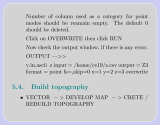 Number of column used as a category for point
       modes should be reamain empty. The default 0
       should be deleted.
       Click on OVERWRITE then click RUN
       Now check the output window, if there is any error.
       OUTPUT —>>
       v.in.ascii z input = /home/ce19/z.csv output = Z3
       format = point fs=,skip=0 x=1 y=2 z=3 overwrite

5.4.     Build topography
  • VECTOR − > DEVELOP MAP − > CRETE /
    REBUILD TOPOGRAPHY