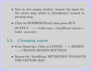 • Now in new popup window, browse the input for
    the vector map which is (farmHouse) created in
    previous step.

  • Click on OVERWRITEand then press RUN
       OUTPUT —> v.build map = farmHouse option =
       build overwrite

5.5.    Changing region
  • From Menu bar, Click on CONFIG − > REGION
    − > CHANGE REGION SETTINGS

  • Browse the “farmHouse SET REGION TO MATCH
    THE VECTOR MAP