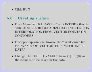 • Click RUN

5.6.   Creating surface
  • From Menu bar click RASTER − > INTERPOLATE
    SURFACE − > REGULARIZED SPLINE TENSION
    INTERPOLATION FROM VECTOR POINTS ON
    CONTOURS

  • From pop up window, browse the “farmHouse” ﬁle
    for “NAME OF VECTOR FILE WITH INPUT
    DATA”

  • Change the “FIELD VALUE” from (1) to (0) as
    the z-axis is to be taken in the data.