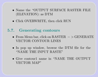 • Name the “OUTPUT SURFACE RASTER FILE
    (ELEVATION): as DTM

  • Click OVERWRITE, then click RUN

5.7.   Generating contours
  • From Menu bar, click on RASTER − > GENERATE
    VECTOR CONTOUR LINES

  • In pop up window, browse the DTM ﬁle for the
    “NAME THE INPUT RASTE”

  • Give contour1 name in “NAME THE OUTPUT
    VECTOR MAP”
