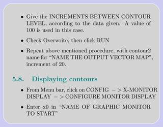 • Give the INCREMENTS BETWEEN CONTOUR
    LEVEL, according to the data given. A value of
    100 is used in this case.
  • Check Overwrite, then click RUN
  • Repeat above mentioned procedure, with contour2
    name for “NAME THE OUTPUT VECTOR MAP”,
    increment of 20.

5.8.   Displaying contours
  • From Menu bar, click on CONFIG − > X-MONITOR
    DISPLAY − > CONFIGURE MONITOR DISPLAY
  • Enter x0 in “NAME OF GRAPHIC MONITOR
    TO START”