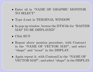 • Enter x0 in “NAME OF GRAPHIC MONITOR
  TO SELECT”

• Type d.rast in TERMINAL WINDOW

• In pop up window, browse the DTM ﬁle for “RASTER
  MAP TO BE DISPLAYED”

• Click RUN

• Repeat above mention procedure, with Contour1
  in the “NAME OF VECTOR MAP”, and select
  “shape” and “zcoor” in the DISPLAY.

• Again repeat it, with Contour2 in the “NAME OF
  VECTOR MAP”, and select “shape” in the DISPLAY.