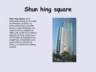 Shun hing square Shun Hing Square  es un rascacielos ubicado en la ciudad de Shenzhen, en China. Su altura estructural es de 384 metros y tiene 69 plantas. Su construcción se completó en 1996 y por un año fue el edificio más alto de China, hasta que el CITIC Plaza de Guangzhou fue completado. Actualmente es el cuarto edificio más alto de China, y el noveno en el ránking mundial. 