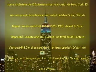 L'Edifici Empire State, actualment el més alt de Nova York és una torre d'oficines de 102 plantes situat a la ciutat de Nova York. El seu nom prové del sobrenom de l'estat de Nova York, l'Estat- Imperi. Va ser construït entre 1929 i 1931, durant la Gran Depressió. Compte amb 102 plantes i un total de 381 metres d'altura (443,5 m si es considera l'antena superior). D'estil Art Déco, va ser dissenyat per l'estudi d'arquitectes Shreve, Lamb and Hermon   
