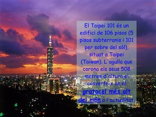 El Taipei 101 és un edifici de 106 pisos (5 pisos subterranis i 101 per sobre del sòl), situat a Taipei (Taiwan). L'agulla que corona els seus 508 metres d'altura el converteix en el  gratacel més alt del món  a l'actualitat.   
