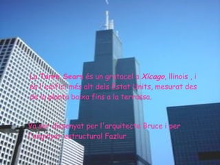 La  Torre Sears  és un gratacel a  Xicago , llinois , i és l'edifici més alt dels Estat Units, mesurat des de la planta baixa fins a la terrassa.  Va ser dissenyat per l'arquitecte Bruce i per l'enginyer estructural Fazlur  