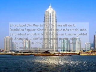 El gratacel Jin Mao és l'edifici més alt de la República Popular Xinesa i el cinquè més alt del món. Està situat al districte de Pudong en la municipalitat de Shanghai. L'edifici, projectat per un equip d'arquitectes de Chicago, té una altura total de 420,5 metres repartits en 88 plantes.   