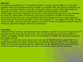 Materials Pot suportar terratrèmols de 7 en l'escala de Richter i vents de més de 450km/h. La important capacitat d'absorció d'aquesta estructura resideix un amortidor eòlic amb planxes metàl·liques de 660 tones que està instal·lat en el pis 89, el més gran i pesat a nivell mundial. Està dividit en 8 segments de 8 pisos, i és l'únic amortidor que està a la vista del públic en general. A més 8 grans columnes el subjecten per la base; construïdes en formigó armat i acer, l'abracen fins al pis 26, mentre altres 32 columnes pugen fins a la planta 62. Els talls en els cantons disminuïxen la força del vent i una complexa malla d'acer l'abraça formant un cinturó que fa un estrenyiment en la part  baixa  de l'edifici i arriba fins a la planta 34. Una gegant bola d'acer, de 680 tones se suspèn d ela seva part alta, residint en el pis 92 i serveix de contrapès mecànic contra les vibracions, absorbint l'energia i limitant les oscil·lacions. Curiositats L'ascensor fet per la marca Toshiba té el rècord mundial en velocitat: tot just en 37 segons duria 30 persones des del cinquè pis fins al pis 89, i això no és tot aquest ascensor també posseïx un sistema de segellat hermètic similar al d'un avió per tal de no molestar les oïdes de les persones que viatgen amb ell. El Taipei 101 és tan gran que es pensa que el seu pes de 700.000 tones ha pogut reobrir una antiga falla geològica que podria causar futurs terratrèmols. Prop de l'edifici hi ha un aeroport i l'edifici és tan alt que es podrien generar catàstrofes com els atemptats de les torres bessones. Durant la construcció algunes grues van caure i van trencar cotxes i van ferir persones.   