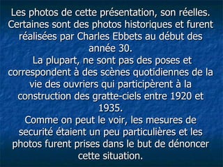 Les photos de cette présentation, son réelles. Certaines sont des photos historiques et furent réalisées par Charles Ebbets au début des année 30.  La plupart, ne sont pas des poses et correspondent à des scènes quotidiennes de la vie des ouvriers qui participèrent à la construction des gratte-ciels entre 1920 et 1935. Comme on peut le voir, les mesures de securité étaient un peu particulières et les photos furent prises dans le but de dénoncer cette situation. 