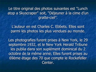 Le titre original des photos suivantes est "Lunch atop a Skyscraper" soit, “Déjeuner à la cime d’un gratte-ciel”. L’auteur en est Charles C. Ebbets. Elles sont parmi les photos les plus vendues au monde. Les photografies furent prises à New York, le 29 septembre 1932, et le New York Herald Tribune les publia dans son suplément dominical du 2 octobre de la même anné. Elles furent prises au 69ème étage des 70 que compte le Rockefeller Center. 