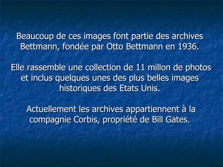 Beaucoup de ces images font partie des archives Bettmann, fondée par Otto Bettmann en 1936.  Elle rassemble une collection de 11 millon de photos et inclus quelques unes des plus belles images historiques des Etats Unis.  Actuellement les archives appartiennent à la compagnie Corbis, propriété de Bill Gates. 