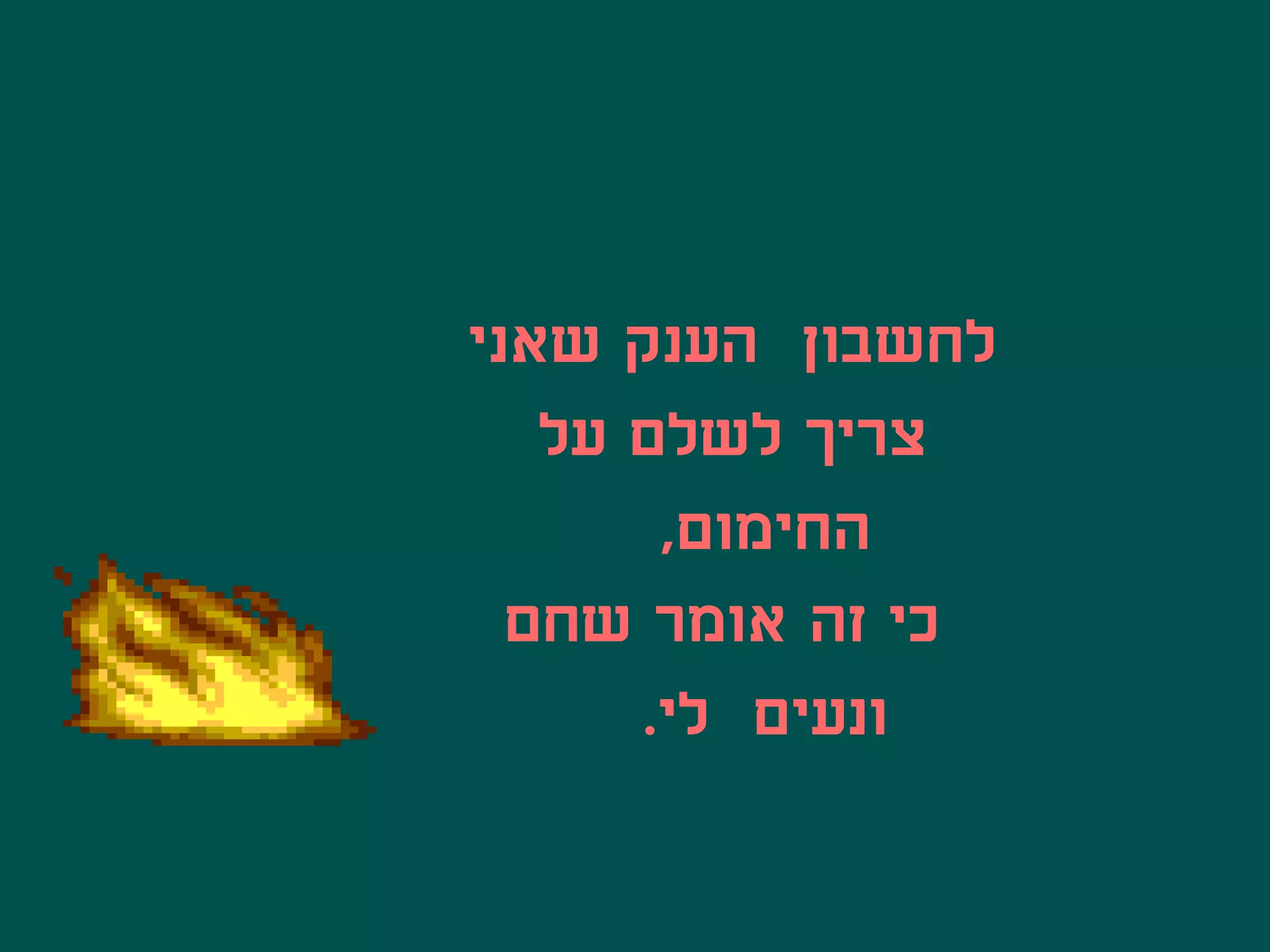 ‫לחשבון הענק שאני‬
   ‫צריך לשלם על‬
       ‫החימום,‬
  ‫כי זה אומר שחם‬
      ‫ונעים לי.‬
 