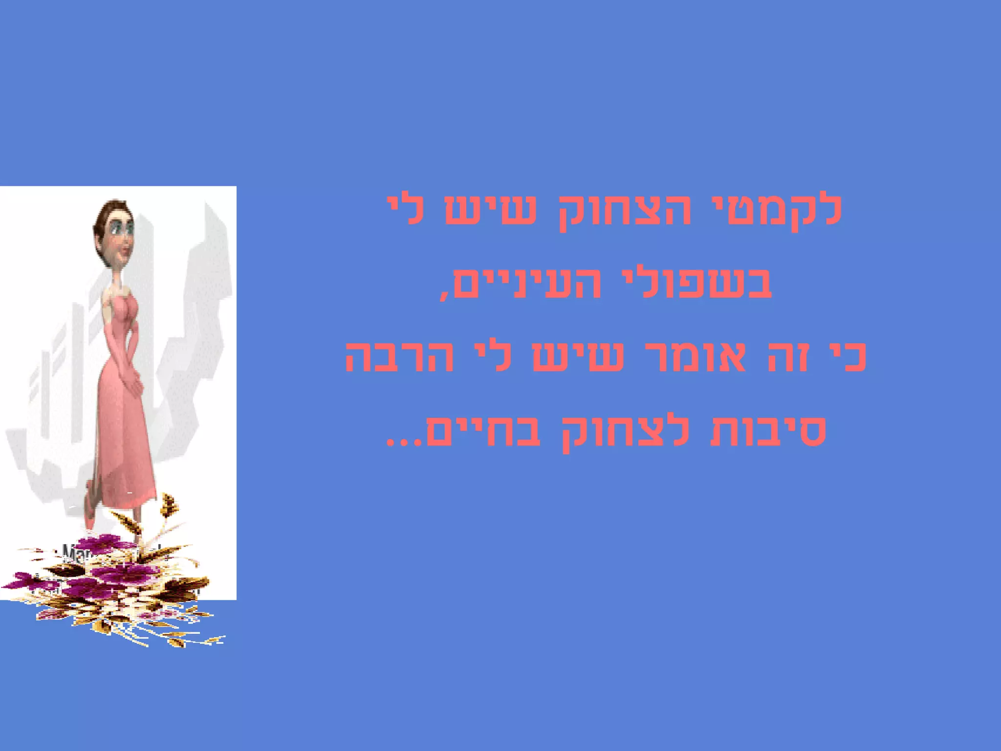 ‫לקמטי הצחוק שיש לי‬
    ‫בשפולי העיניים,‬
‫כי זה אומר שיש לי הרבה‬
 ‫סיבות לצחוק בחיים...‬
 