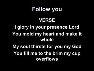 Follow you 
VERSE 
I glory in your presence Lord 
You mold my heart and make it 
whole 
My soul thirsts for you my God 
You fill me to the brim my cup 
overflows 
 