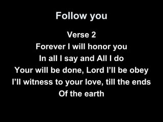 Follow you 
Verse 2 
Forever I will honor you 
In all I say and All I do 
Your will be done, Lord I’ll be obey 
I’ll witness to your love, till the ends 
Of the earth 
 