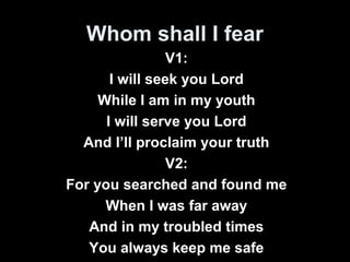 Whom shall I fear 
V1: 
I will seek you Lord 
While I am in my youth 
I will serve you Lord 
And I’ll proclaim your truth 
V2: 
For you searched and found me 
When I was far away 
And in my troubled times 
You always keep me safe 
 
