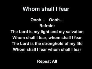 Whom shall I fear 
Oooh… Oooh… 
Refrain: 
The Lord is my light and my salvation 
Whom shall I fear, whom shall I fear 
The Lord is the stronghold of my life 
Whom shall I fear whom shall I fear 
Repeat All 
 