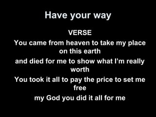 Have your way 
VERSE 
You came from heaven to take my place 
on this earth 
and died for me to show what I’m really 
worth 
You took it all to pay the price to set me 
free 
my God you did it all for me 
 