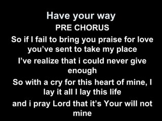 Have your way 
PRE CHORUS 
So if I fail to bring you praise for love 
you’ve sent to take my place 
I’ve realize that i could never give 
enough 
So with a cry for this heart of mine, I 
lay it all I lay this life 
and i pray Lord that it’s Your will not 
mine 
 