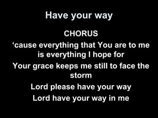 Have your way 
CHORUS 
‘cause everything that You are to me 
is everything I hope for 
Your grace keeps me still to face the 
storm 
Lord please have your way 
Lord have your way in me 
 