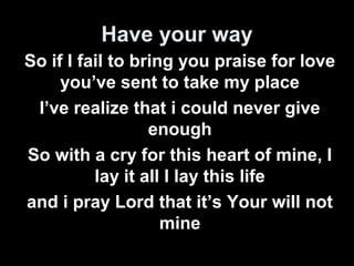 Have your way 
So if I fail to bring you praise for love 
you’ve sent to take my place 
I’ve realize that i could never give 
enough 
So with a cry for this heart of mine, I 
lay it all I lay this life 
and i pray Lord that it’s Your will not 
mine 
 
