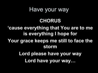 Have your way 
CHORUS 
‘cause everything that You are to me 
is everything I hope for 
Your grace keeps me still to face the 
storm 
Lord please have your way 
Lord have your way… 
 