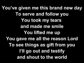 You’ve given me this brand new day 
To serve and follow you 
You took my tears 
and made me smile 
You lifted me up 
You gave me all the reason Lord 
To see things as gift from you 
I’ll go out and testify 
and shout to the world 
 