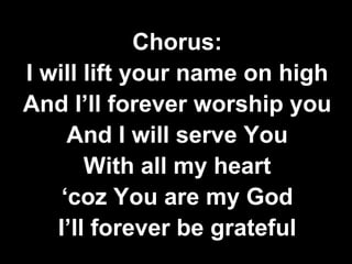 Chorus: 
I will lift your name on high 
And I’ll forever worship you 
And I will serve You 
With all my heart 
‘coz You are my God 
I’ll forever be grateful 
 