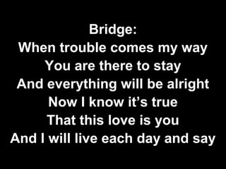 Bridge: 
When trouble comes my way 
You are there to stay 
And everything will be alright 
Now I know it’s true 
That this love is you 
And I will live each day and say 
 