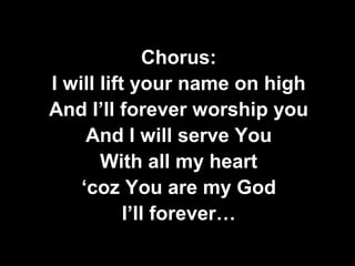 Chorus: 
I will lift your name on high 
And I’ll forever worship you 
And I will serve You 
With all my heart 
‘coz You are my God 
I’ll forever… 
 