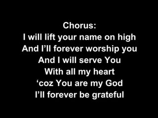 Chorus: 
I will lift your name on high 
And I’ll forever worship you 
And I will serve You 
With all my heart 
‘coz You are my God 
I’ll forever be grateful 
 