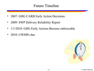 Future Timeline

• 2007: GHG CARB Early Action Decisions
• 2009: SWP Delivery Reliability Report
• 1/1/2010: GHG Early Actions Become enforceable
• 2010: UWMPs due




                             -11-                  © AQUI-VER, INC.
 