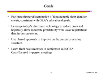 Goals

• Facilitate further dissemination of focused topic short-duration
  events, consistent with GRA’s educational goals.
• Leverage today’s electronic technology to reduce costs and
  hopefully allow moderate profitability with lower registrations
  than in-person events.
• Use phased approach to improve on the currently existing
  structure.
• Learn from past successes in conference calls/GRA
  Casts/focused in-person meetings




                                   -2-                          © AQUI-VER, INC.
 