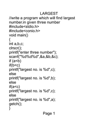 LARGEST
//write a program which will find largest
number.in given three number
#include<stdio.h>
#include<conio.h>
void main()
{
int a,b,c;
clrscr();
printf("enter three number");
scanf("%d%d%d",&a,&b,&c);
if (a<b)
if(b<c)
printf("largest no. is %d",c);
else
printf("largest no. is %d",b);
else
if(a<c)
printf("largest no. is %d",c);
else
printf("largest no. is %d",a);
getch();
}
Page 1
 