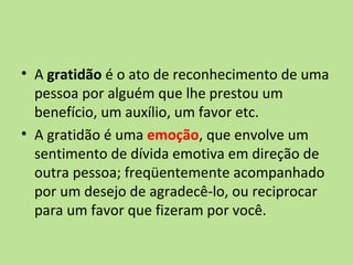• A gratidão é o ato de reconhecimento de uma
  pessoa por alguém que lhe prestou um
  benefício, um auxílio, um favor etc.
• A gratidão é uma emoção, que envolve um
  sentimento de dívida emotiva em direção de
  outra pessoa; freqüentemente acompanhado
  por um desejo de agradecê-lo, ou reciprocar
  para um favor que fizeram por você.
 